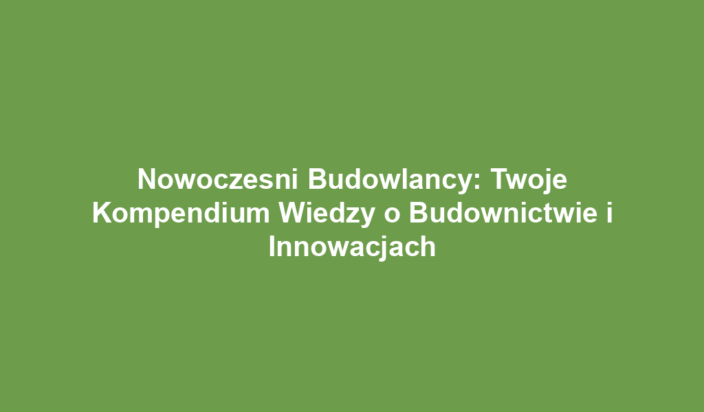 Nowoczesni Budowlancy: Twoje Kompendium Wiedzy o Budownictwie i Innowacjach