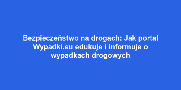 Bezpieczeństwo na drogach: Jak portal Wypadki.eu edukuje i informuje o wypadkach drogowych