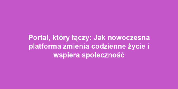 Portal, który łączy: Jak nowoczesna platforma zmienia codzienne życie i wspiera społeczność