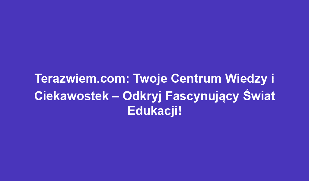 Terazwiem.com: Twoje Centrum Wiedzy i Ciekawostek – Odkryj Fascynujący Świat Edukacji!