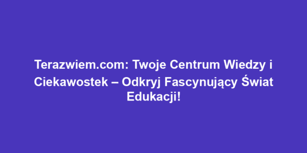 Terazwiem.com: Twoje Centrum Wiedzy i Ciekawostek – Odkryj Fascynujący Świat Edukacji!