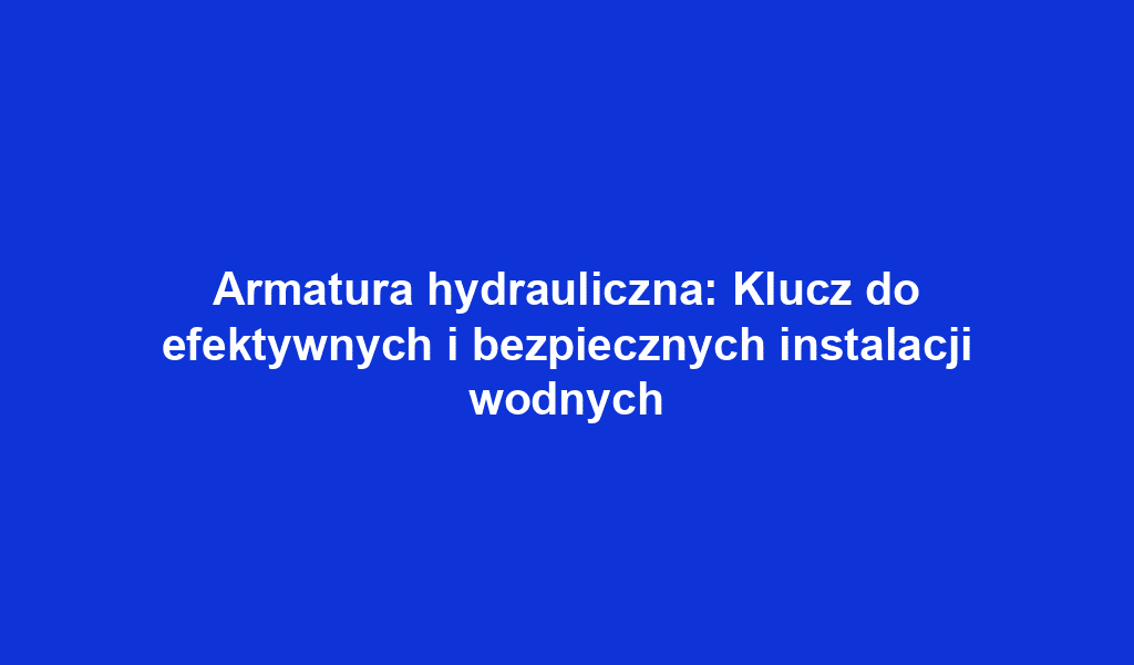 Armatura hydrauliczna: Klucz do efektywnych i bezpiecznych instalacji wodnych