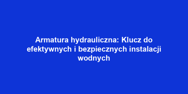 Armatura hydrauliczna: Klucz do efektywnych i bezpiecznych instalacji wodnych