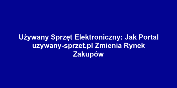 Używany Sprzęt Elektroniczny: Jak Portal uzywany-sprzet.pl Zmienia Rynek Zakupów