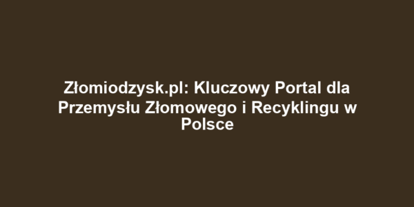 Złomiodzysk.pl: Kluczowy Portal dla Przemysłu Złomowego i Recyklingu w Polsce
