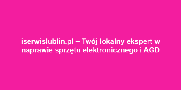 iserwislublin.pl – Twój lokalny ekspert w naprawie sprzętu elektronicznego i AGD