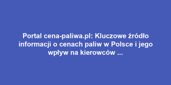 Portal cena-paliwa.pl: Kluczowe źródło informacji o cenach paliw w Polsce i jego wpływ na kierowców oraz rynek