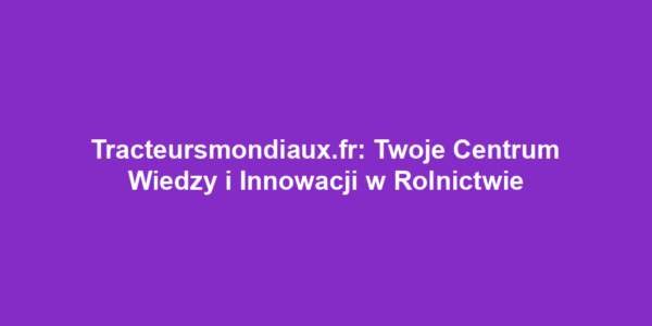 Tracteursmondiaux.fr: Twoje Centrum Wiedzy i Innowacji w Rolnictwie