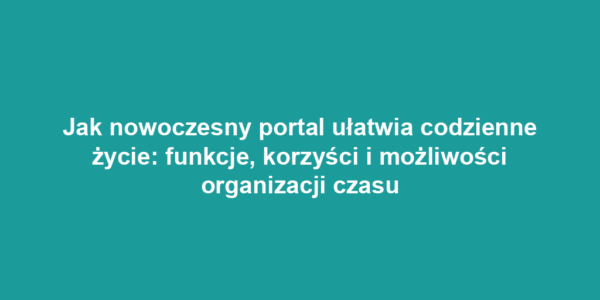 Jak nowoczesny portal ułatwia codzienne życie: funkcje, korzyści i możliwości organizacji czasu