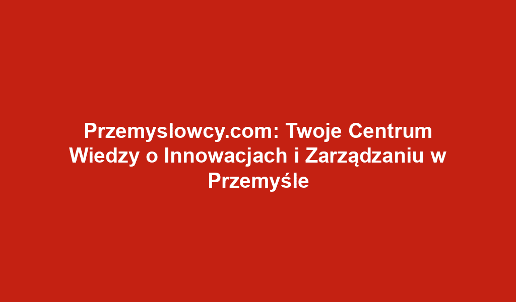 Przemyslowcy.com: Twoje Centrum Wiedzy o Innowacjach i Zarządzaniu w Przemyśle