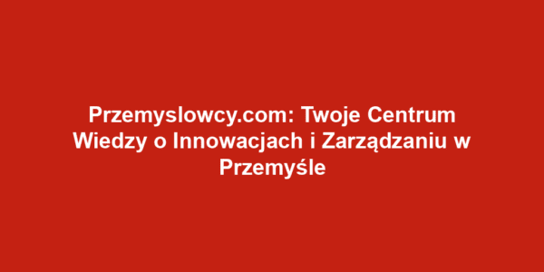 Przemyslowcy.com: Twoje Centrum Wiedzy o Innowacjach i Zarządzaniu w Przemyśle