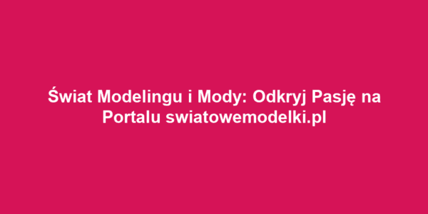 Świat Modelingu i Mody: Odkryj Pasję na Portalu swiatowemodelki.pl