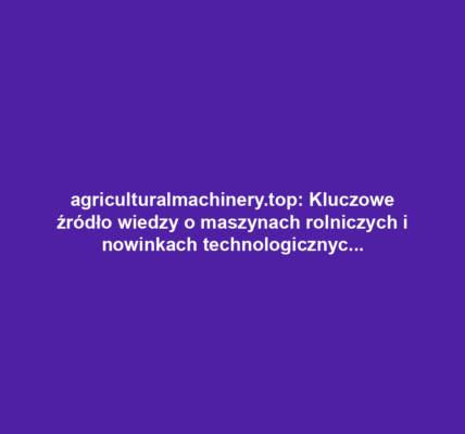 agriculturalmachinery.top: Kluczowe źródło wiedzy o maszynach rolniczych i nowinkach technologicznych