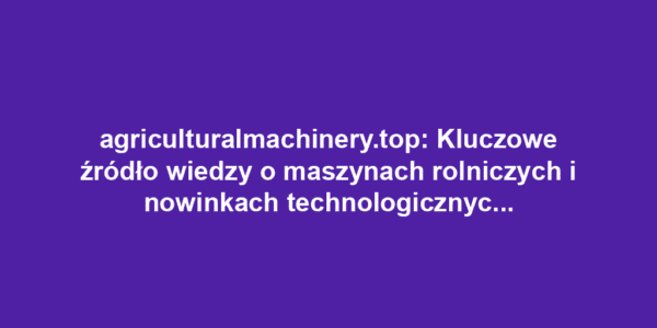 agriculturalmachinery.top: Kluczowe źródło wiedzy o maszynach rolniczych i nowinkach technologicznych