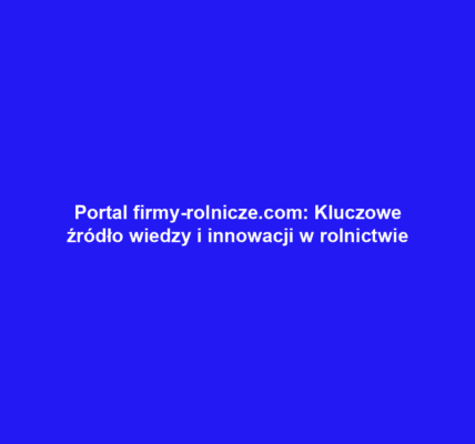 Portal firmy-rolnicze.com: Kluczowe źródło wiedzy i innowacji w rolnictwie