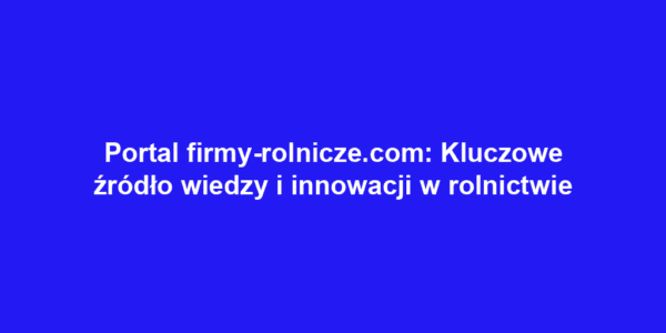Portal firmy-rolnicze.com: Kluczowe źródło wiedzy i innowacji w rolnictwie