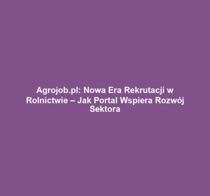 Agrojob.pl: Nowa Era Rekrutacji w Rolnictwie – Jak Portal Wspiera Rozwój Sektora