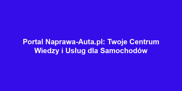 Portal Naprawa-Auta.pl: Twoje Centrum Wiedzy i Usług dla Samochodów