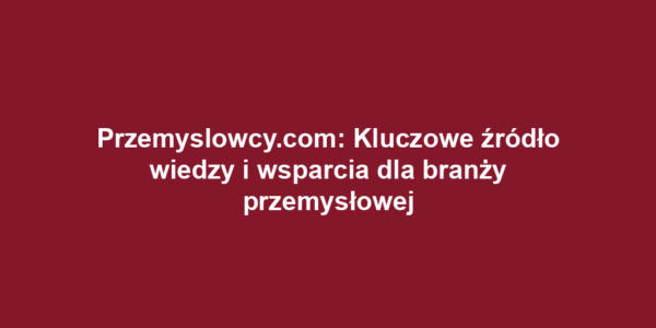 Przemyslowcy.com: Kluczowe źródło wiedzy i wsparcia dla branży przemysłowej