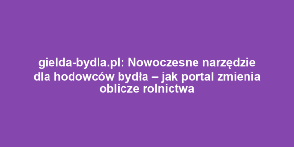 gielda-bydla.pl: Nowoczesne narzędzie dla hodowców bydła – jak portal zmienia oblicze rolnictwa