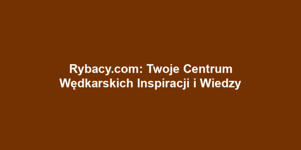 Rybacy.com: Twoje Centrum Wędkarskich Inspiracji i Wiedzy