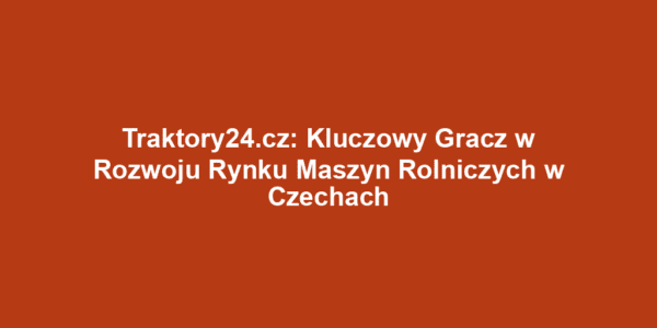 Traktory24.cz: Kluczowy Gracz w Rozwoju Rynku Maszyn Rolniczych w Czechach