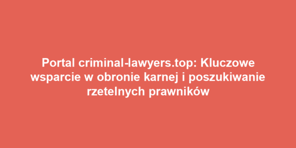 Portal criminal-lawyers.top: Kluczowe wsparcie w obronie karnej i poszukiwanie rzetelnych prawników