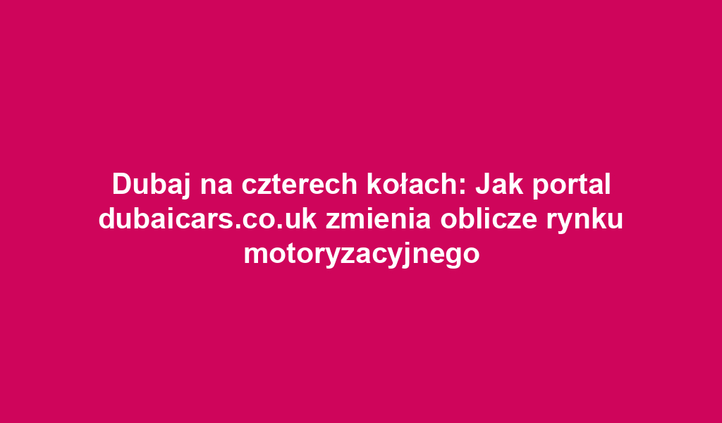 Dubaj na czterech kołach: Jak portal dubaicars.co.uk zmienia oblicze rynku motoryzacyjnego