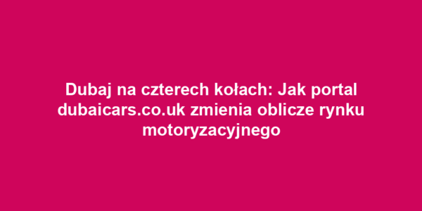 Dubaj na czterech kołach: Jak portal dubaicars.co.uk zmienia oblicze rynku motoryzacyjnego