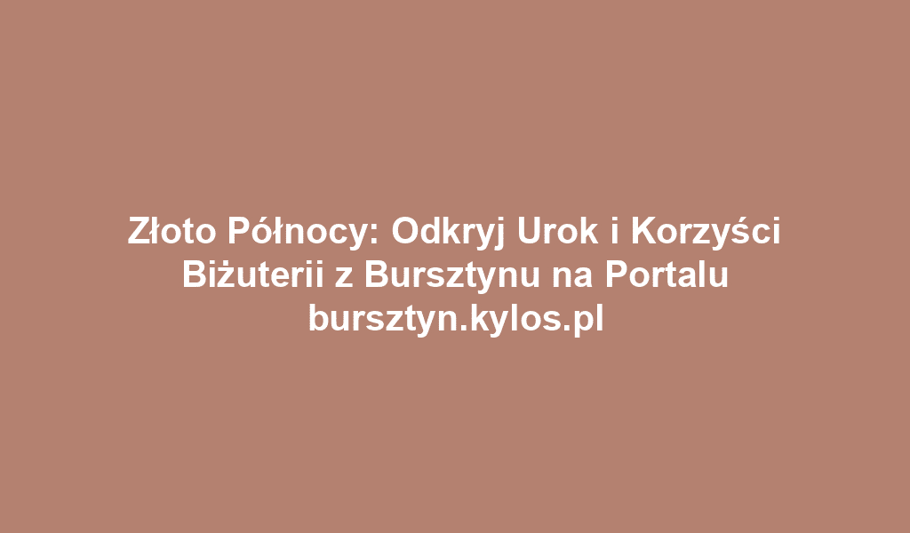 Złoto Północy: Odkryj Urok i Korzyści Biżuterii z Bursztynu na Portalu bursztyn.kylos.pl