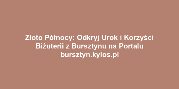 Złoto Północy: Odkryj Urok i Korzyści Biżuterii z Bursztynu na Portalu bursztyn.kylos.pl