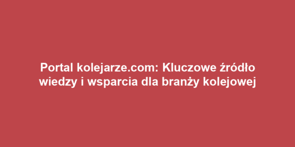 Portal kolejarze.com: Kluczowe źródło wiedzy i wsparcia dla branży kolejowej