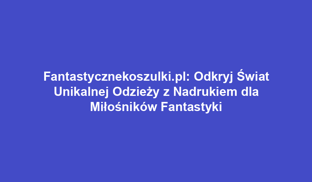 Fantastycznekoszulki.pl: Odkryj Świat Unikalnej Odzieży z Nadrukiem dla Miłośników Fantastyki