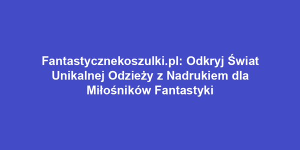 Fantastycznekoszulki.pl: Odkryj Świat Unikalnej Odzieży z Nadrukiem dla Miłośników Fantastyki