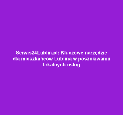 Serwis24Lublin.pl: Kluczowe narzędzie dla mieszkańców Lublina w poszukiwaniu lokalnych usług
