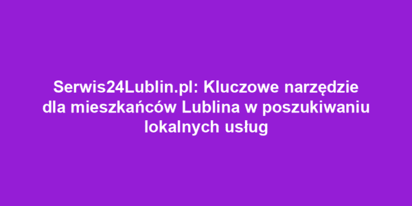 Serwis24Lublin.pl: Kluczowe narzędzie dla mieszkańców Lublina w poszukiwaniu lokalnych usług