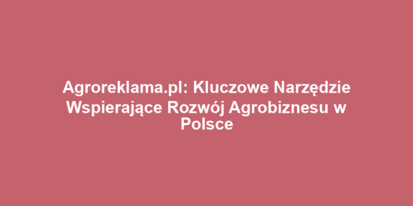 Agroreklama.pl: Kluczowe Narzędzie Wspierające Rozwój Agrobiznesu w Polsce