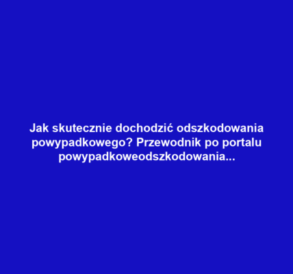 Jak skutecznie dochodzić odszkodowania powypadkowego? Przewodnik po portalu powypadkoweodszkodowania.pl