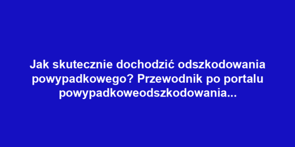 Jak skutecznie dochodzić odszkodowania powypadkowego? Przewodnik po portalu powypadkoweodszkodowania.pl