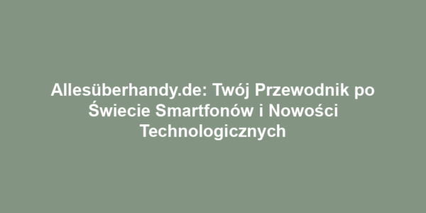 Allesüberhandy.de: Twój Przewodnik po Świecie Smartfonów i Nowości Technologicznych