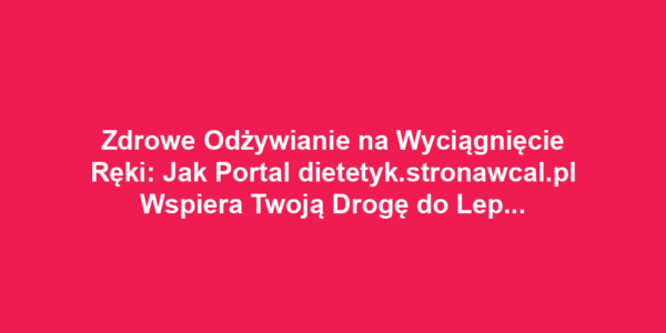 Zdrowe Odżywianie na Wyciągnięcie Ręki: Jak Portal dietetyk.stronawcal.pl Wspiera Twoją Drogę do Lepszego Stylu Życia