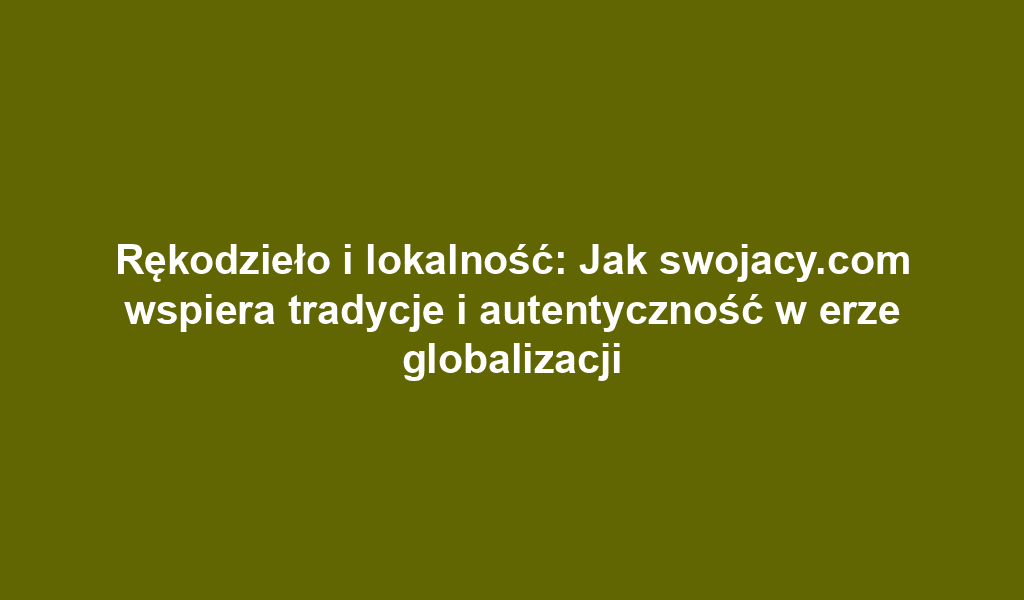 Rękodzieło i lokalność: Jak swojacy.com wspiera tradycje i autentyczność w erze globalizacji