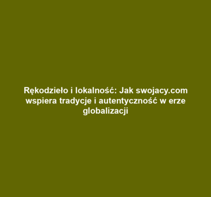 Rękodzieło i lokalność: Jak swojacy.com wspiera tradycje i autentyczność w erze globalizacji