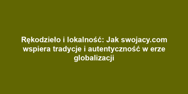 Rękodzieło i lokalność: Jak swojacy.com wspiera tradycje i autentyczność w erze globalizacji