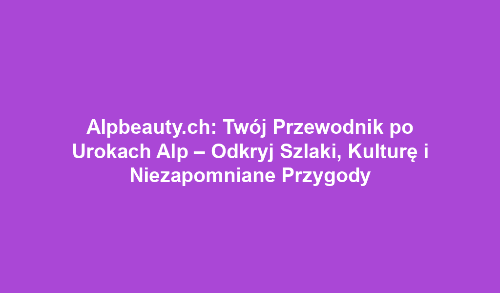 Alpbeauty.ch: Twój Przewodnik po Urokach Alp – Odkryj Szlaki, Kulturę i Niezapomniane Przygody