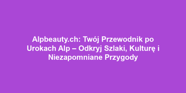 Alpbeauty.ch: Twój Przewodnik po Urokach Alp – Odkryj Szlaki, Kulturę i Niezapomniane Przygody