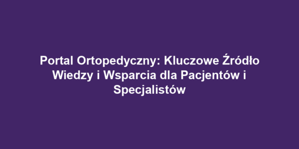 Portal Ortopedyczny: Kluczowe Źródło Wiedzy i Wsparcia dla Pacjentów i Specjalistów