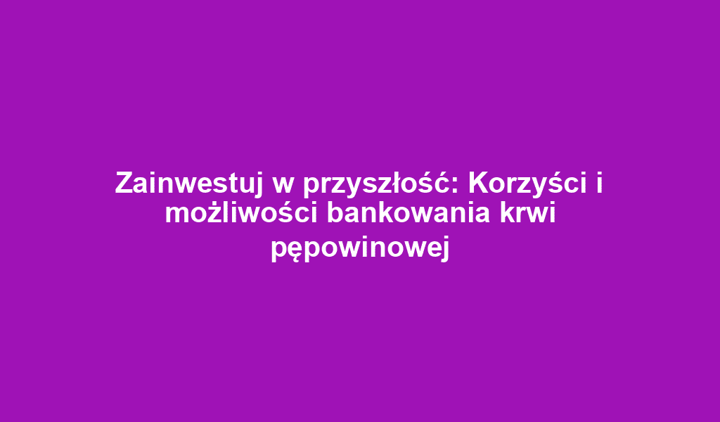 Zainwestuj w przyszłość: Korzyści i możliwości bankowania krwi pępowinowej