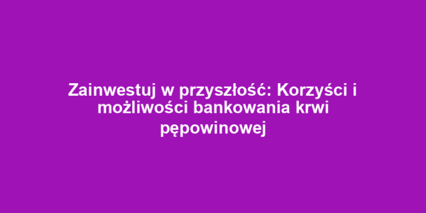 Zainwestuj w przyszłość: Korzyści i możliwości bankowania krwi pępowinowej