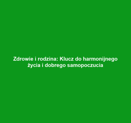 Zdrowie i rodzina: Klucz do harmonijnego życia i dobrego samopoczucia